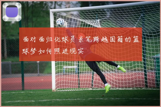 面对面归化球员亲笔跨越国籍的篮球梦如何照进现实